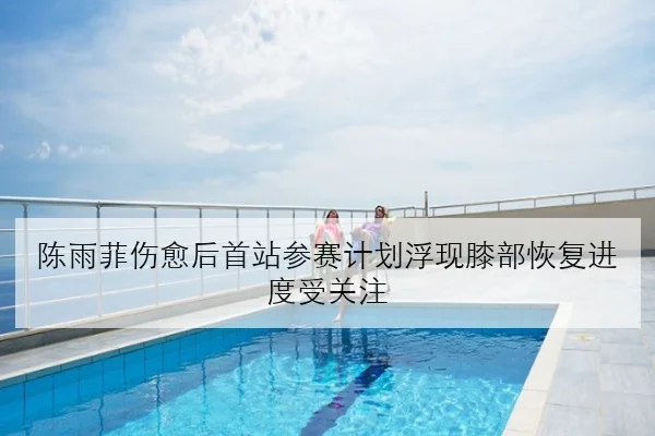 陈雨菲伤愈后首站参赛计划浮现膝部恢复进度受关注