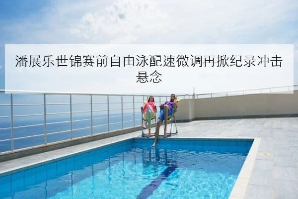 潘展乐世锦赛前自由泳配速微调再掀纪录冲击悬念