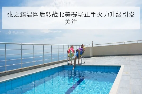 张之臻温网后转战北美赛场正手火力升级引发关注